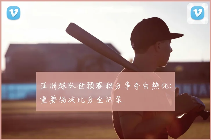 亚洲球队世预赛积分争夺白热化:重要场次比分全记录