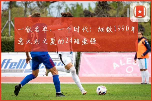 一张名单,一个时代:细数1990年意大利之夏的24路豪强