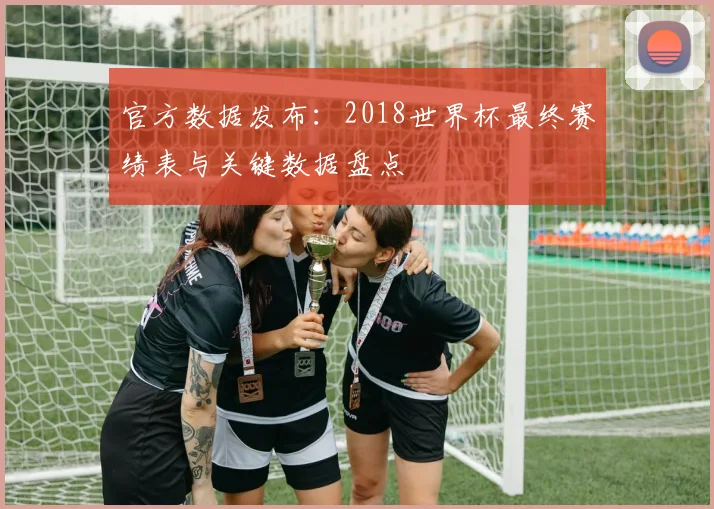 官方数据发布：2018世界杯最终赛绩表与关键数据盘点