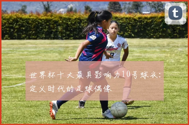 世界杯十大最具影响力10号球衣：定义时代的足球偶像
