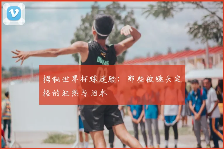 揭秘世界杯球迷脸:那些被镜头定格的狂热与泪水