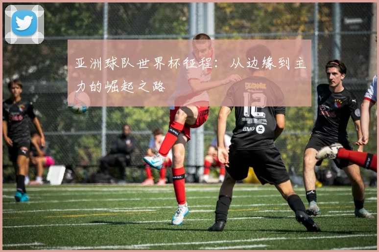 亚洲球队世界杯征程:从边缘到主力的崛起之路