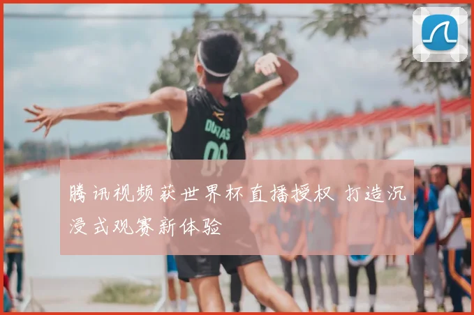 腾讯视频获世界杯直播授权 打造沉浸式观赛新体验