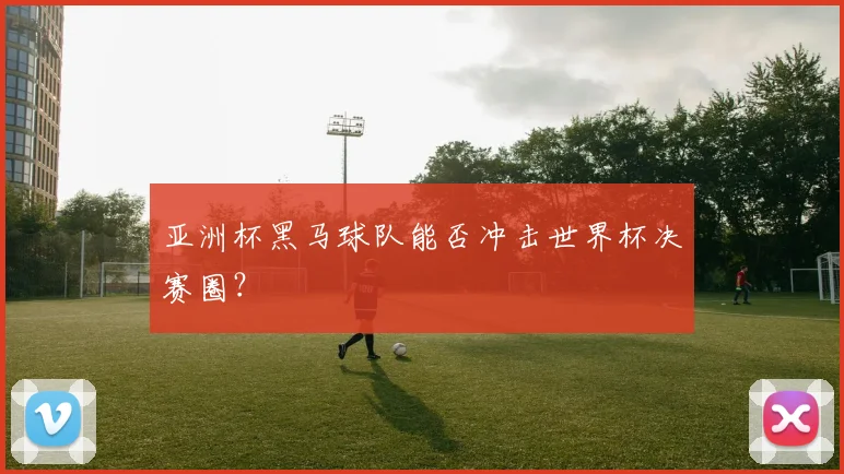 亚洲杯黑马球队能否冲击世界杯决赛圈?
