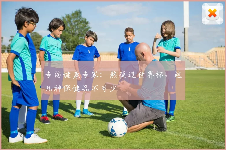 专访健康专家:熬夜追世界杯,这几种保健品不可少