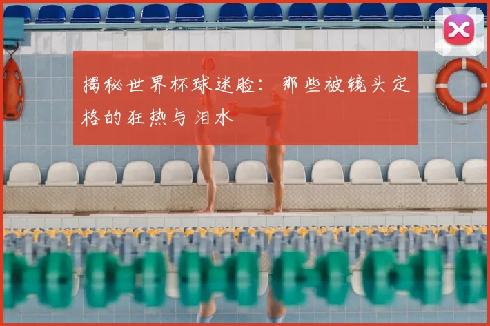 揭秘世界杯球迷脸:那些被镜头定格的狂热与泪水