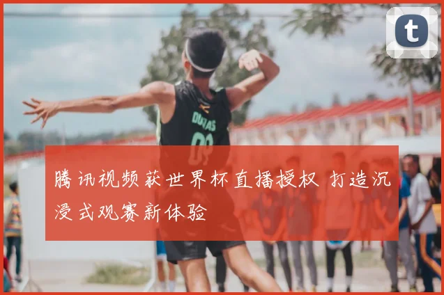 腾讯视频获世界杯直播授权 打造沉浸式观赛新体验