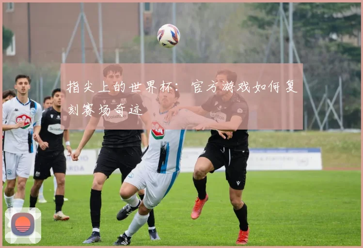 指尖上的世界杯:官方游戏如何复刻赛场奇迹