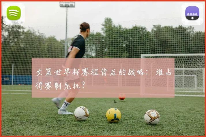 女篮世界杯赛程背后的战略：谁占得赛制先机？