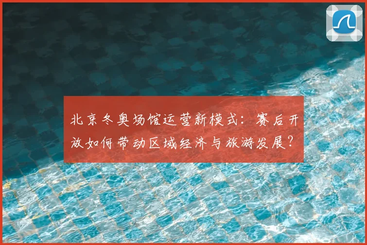 北京冬奥场馆运营新模式：赛后开放如何带动区域经济与旅游发展？