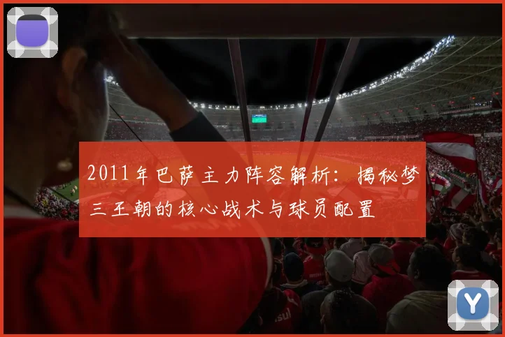 2011年巴萨主力阵容解析：揭秘梦三王朝的核心战术与球员配置