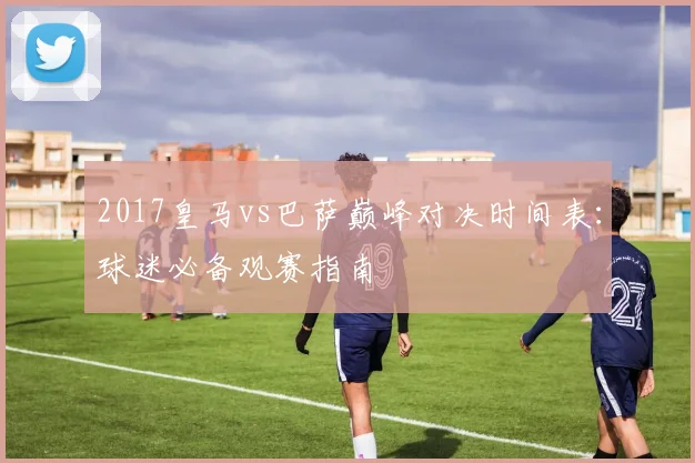2017皇马vs巴萨巅峰对决时间表：球迷必备观赛指南