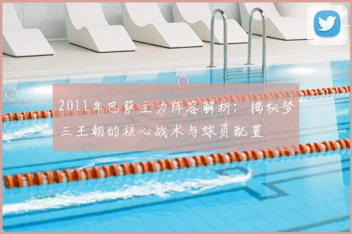 2011年巴萨主力阵容解析：揭秘梦三王朝的核心战术与球员配置