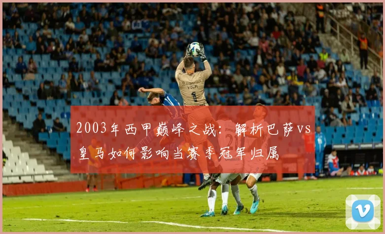 2003年西甲巅峰之战：解析巴萨vs皇马如何影响当赛季冠军归属