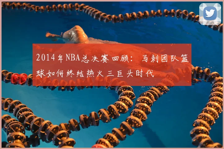2014年NBA总决赛回顾：马刺团队篮球如何终结热火三巨头时代