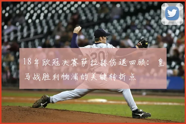 18年欧冠决赛萨拉赫伤退回顾：皇马战胜利物浦的关键转折点