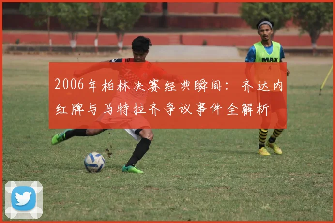 2006年柏林决赛经典瞬间：齐达内红牌与马特拉齐争议事件全解析