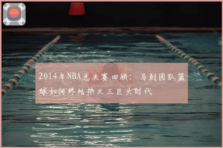 2014年NBA总决赛回顾：马刺团队篮球如何终结热火三巨头时代