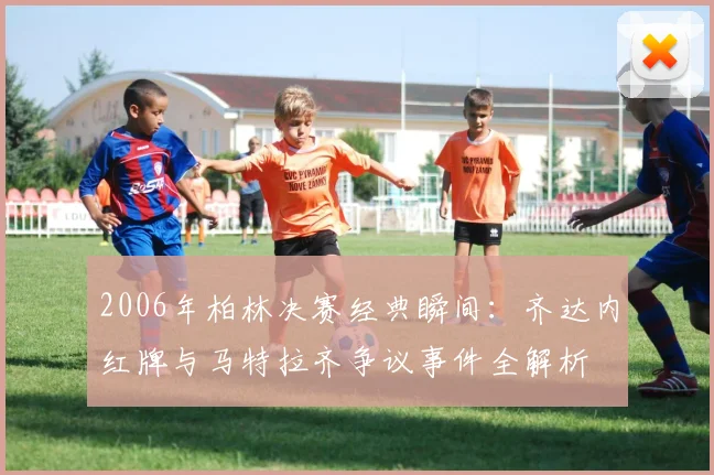 2006年柏林决赛经典瞬间：齐达内红牌与马特拉齐争议事件全解析