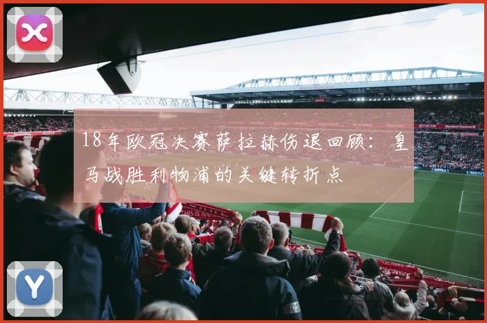 18年欧冠决赛萨拉赫伤退回顾：皇马战胜利物浦的关键转折点