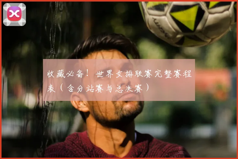 收藏必备!世界女排联赛完整赛程表(含分站赛与总决赛)