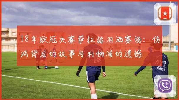 18年欧冠决赛萨拉赫泪洒赛场：伤病背后的故事与利物浦的遗憾